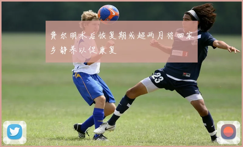 费尔明术后恢复期或超两月将回家乡静养以促康复