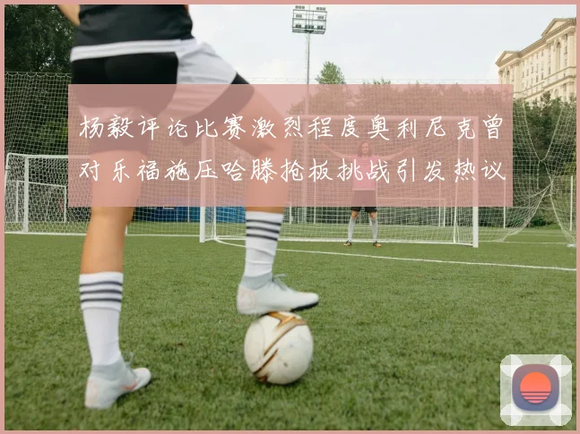 杨毅评论比赛激烈程度奥利尼克曾对乐福施压哈滕抢板挑战引发热议